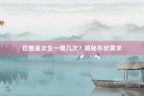 巨蟹座女生一晚几次?揭秘形状需求