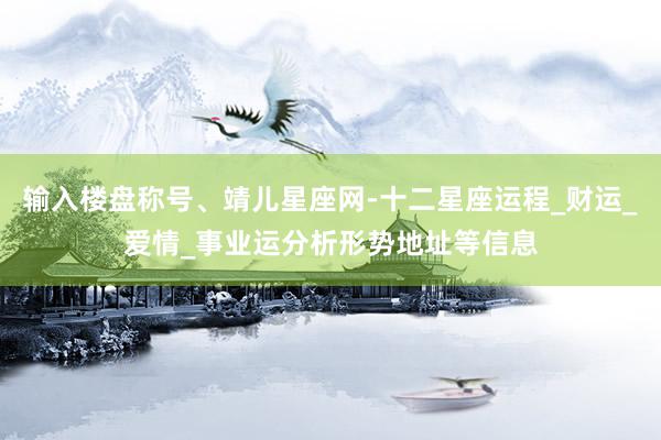 输入楼盘称号、靖儿星座网-十二星座运程_财运_爱情_事业运分析形势地址等信息