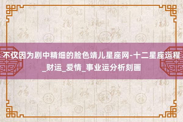不仅因为剧中精细的脸色靖儿星座网-十二星座运程_财运_爱情_事业运分析刻画