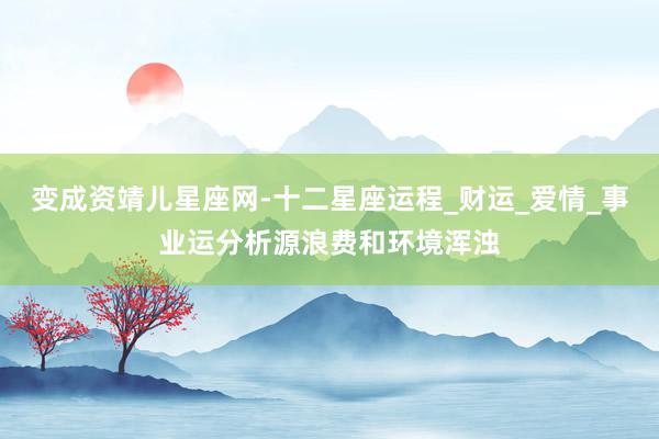 变成资靖儿星座网-十二星座运程_财运_爱情_事业运分析源浪费和环境浑浊