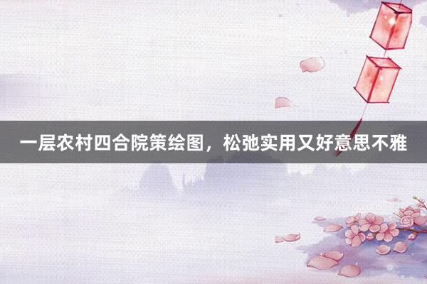 一层农村四合院策绘图，松弛实用又好意思不雅